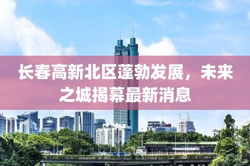 長春高新北區(qū)蓬勃發(fā)展，未來之城揭幕最新消息
