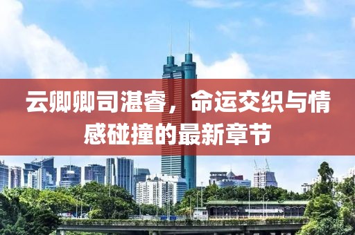 云卿卿司湛睿，命運(yùn)交織與情感碰撞的最新章節(jié)
