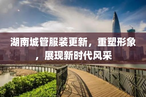 湖南城管服裝更新，重塑形象，展現(xiàn)新時(shí)代風(fēng)采