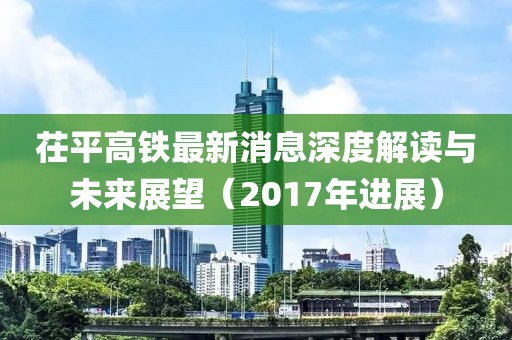 茌平高鐵最新消息深度解讀與未來展望（2017年進展）
