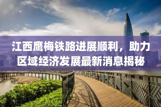 江西鷹梅鐵路進(jìn)展順利，助力區(qū)域經(jīng)濟(jì)發(fā)展最新消息揭秘