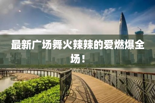 最新廣場舞火辣辣的愛燃爆全場！