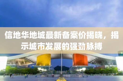 信地華地城最新備案價(jià)揭曉，揭示城市發(fā)展的強(qiáng)勁脈搏