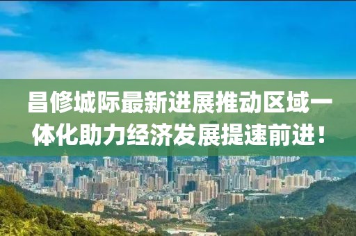 昌修城際最新進展推動區(qū)域一體化助力經(jīng)濟發(fā)展提速前進！