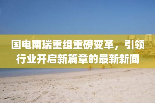 國(guó)電南瑞重組重磅變革，引領(lǐng)行業(yè)開(kāi)啟新篇章的最新新聞
