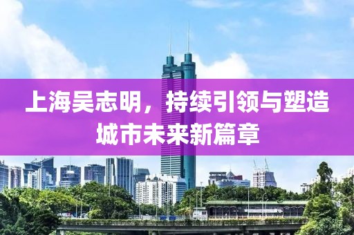 上海吳志明，持續(xù)引領與塑造城市未來新篇章