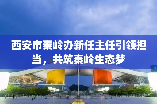 西安市秦嶺辦新任主任引領(lǐng)擔(dān)當(dāng)，共筑秦嶺生態(tài)夢(mèng)