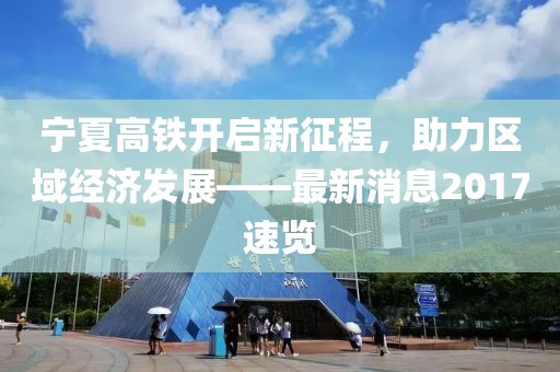 寧夏高鐵開(kāi)啟新征程，助力區(qū)域經(jīng)濟(jì)發(fā)展——最新消息2017速覽