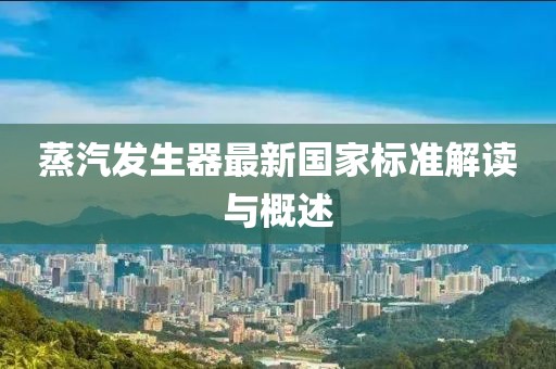 蒸汽發(fā)生器最新國(guó)家標(biāo)準(zhǔn)解讀與概述