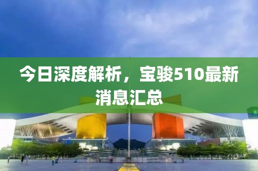 今日深度解析，寶駿510最新消息匯總