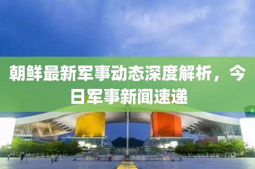朝鮮最新軍事動態(tài)深度解析，今日軍事新聞速遞
