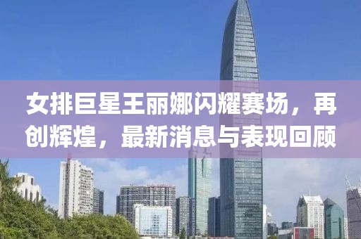 女排巨星王麗娜閃耀賽場，再創(chuàng)輝煌，最新消息與表現(xiàn)回顧