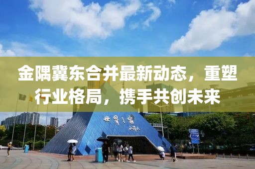 金隅冀東合并最新動態(tài)，重塑行業(yè)格局，攜手共創(chuàng)未來