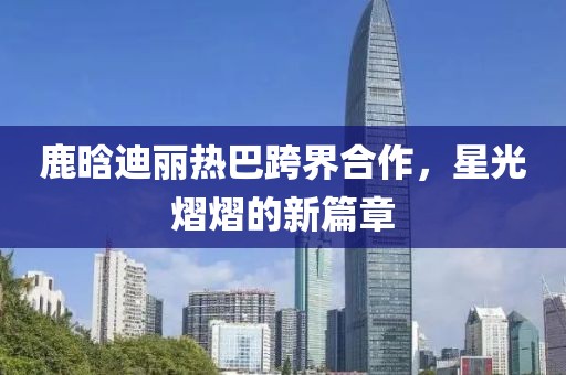 鹿晗迪麗熱巴跨界合作，星光熠熠的新篇章