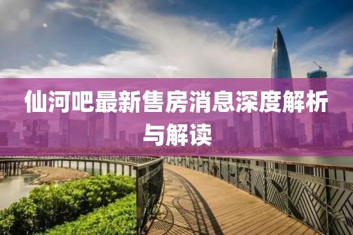 仙河吧最新售房消息深度解析與解讀