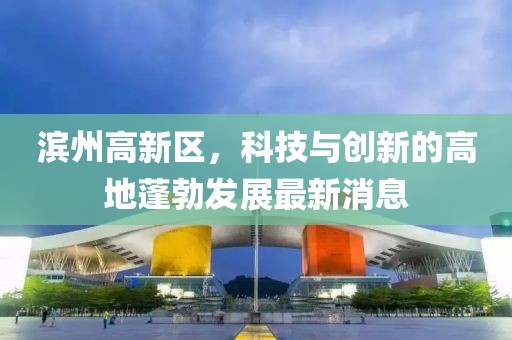 濱州高新區(qū)，科技與創(chuàng)新的高地蓬勃發(fā)展最新消息