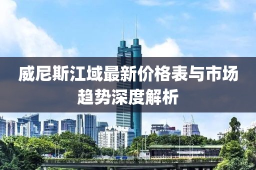 威尼斯江域最新價(jià)格表與市場(chǎng)趨勢(shì)深度解析