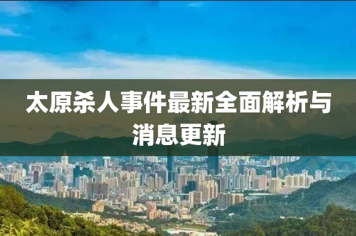 太原殺人事件最新全面解析與消息更新