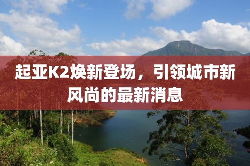 起亞K2煥新登場(chǎng)，引領(lǐng)城市新風(fēng)尚的最新消息