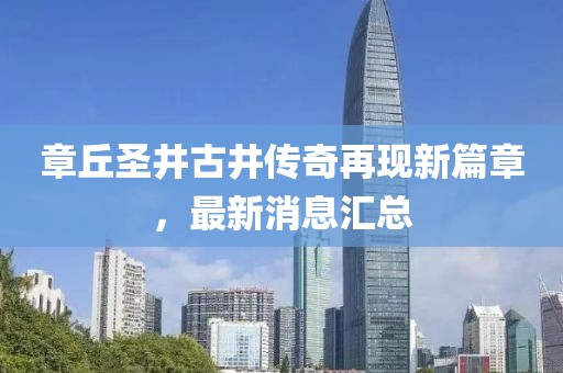 章丘圣井古井傳奇再現(xiàn)新篇章，最新消息匯總
