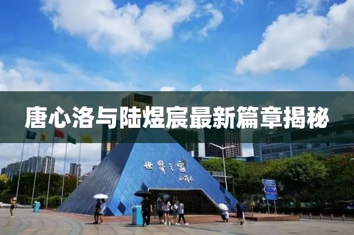 唐心洛與陸煜宸最新篇章揭秘