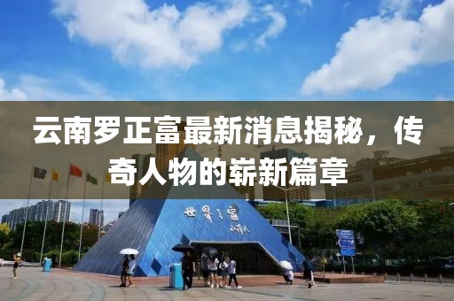 云南羅正富最新消息揭秘，傳奇人物的嶄新篇章