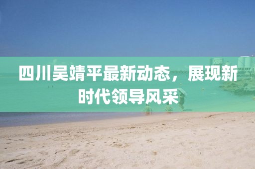 四川吳靖平最新動態(tài)，展現(xiàn)新時代領(lǐng)導風采