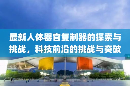 最新人體器官復(fù)制器的探索與挑戰(zhàn)，科技前沿的挑戰(zhàn)與突破