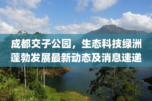 成都交子公園，生態(tài)科技綠洲蓬勃發(fā)展最新動態(tài)及消息速遞