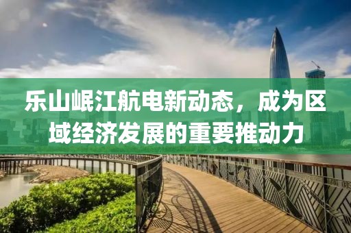 樂山岷江航電新動態(tài)，成為區(qū)域經濟發(fā)展的重要推動力