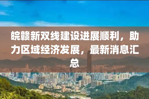 皖贛新雙線建設(shè)進(jìn)展順利，助力區(qū)域經(jīng)濟(jì)發(fā)展，最新消息匯總