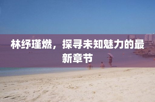 林紓瑾燃，探尋未知魅力的最新章節(jié)
