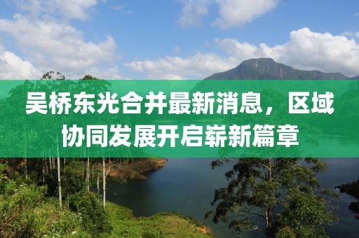 吳橋東光合并最新消息，區(qū)域協(xié)同發(fā)展開啟嶄新篇章