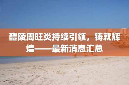 醴陵周旺炎持續(xù)引領，鑄就輝煌——最新消息匯總
