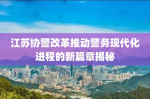 江蘇協(xié)警改革推動警務現(xiàn)代化進程的新篇章揭秘