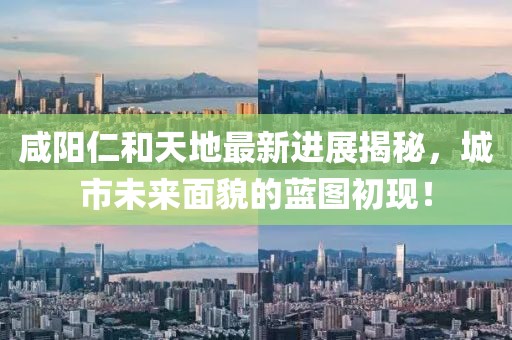 咸陽仁和天地最新進(jìn)展揭秘，城市未來面貌的藍(lán)圖初現(xiàn)！