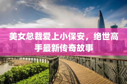 美女總裁愛上小保安，絕世高手最新傳奇故事