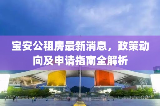 寶安公租房最新消息，政策動(dòng)向及申請(qǐng)指南全解析