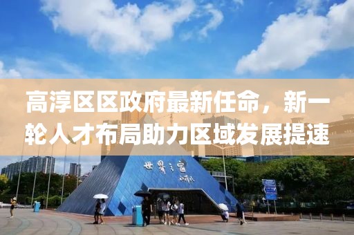 高淳區(qū)區(qū)政府最新任命，新一輪人才布局助力區(qū)域發(fā)展提速
