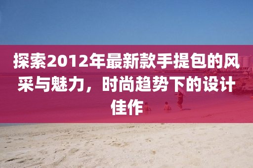 探索2012年最新款手提包的風(fēng)采與魅力，時(shí)尚趨勢(shì)下的設(shè)計(jì)佳作
