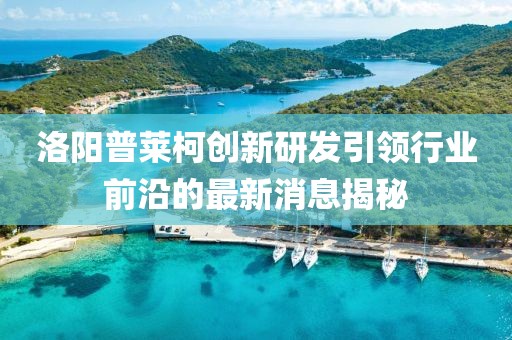 洛陽(yáng)普萊柯創(chuàng)新研發(fā)引領(lǐng)行業(yè)前沿的最新消息揭秘