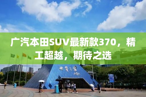 廣汽本田SUV最新款370，精工超越，期待之選