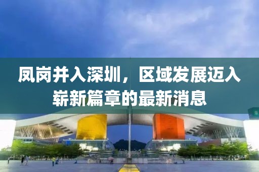 鳳崗并入深圳，區(qū)域發(fā)展邁入嶄新篇章的最新消息