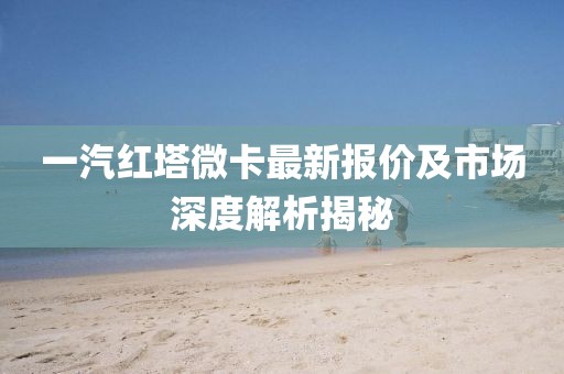 一汽紅塔微卡最新報價及市場深度解析揭秘