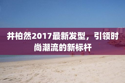 井柏然2017最新發(fā)型，引領(lǐng)時(shí)尚潮流的新標(biāo)桿