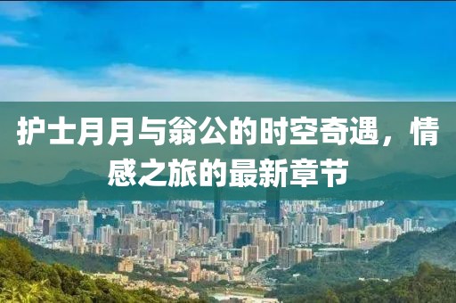護(hù)士月月與翁公的時(shí)空奇遇，情感之旅的最新章節(jié)