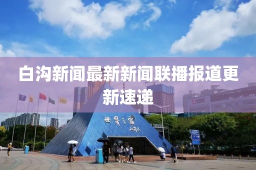 白溝新聞最新新聞聯(lián)播報道更新速遞