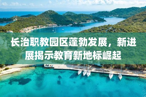 長治職教園區(qū)蓬勃發(fā)展，新進展揭示教育新地標崛起