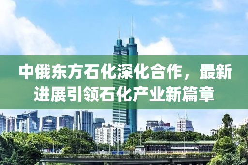 中俄東方石化深化合作，最新進(jìn)展引領(lǐng)石化產(chǎn)業(yè)新篇章