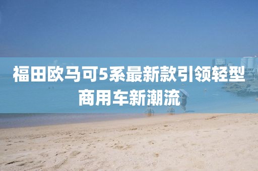 福田歐馬可5系最新款引領(lǐng)輕型商用車新潮流